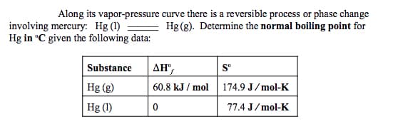 Along its vapor-pressure curve there is a reversible process or phase change
Hg (g). Determine the normal boiling point for
involving mercury: Hg (1)
Hg in °C given the following data:
Substance
ΔΗ
S°
Hg (g)
60.8 kJ / mol
174.9 J/mol-K
Hg (1)
77.4 J/mol-K
