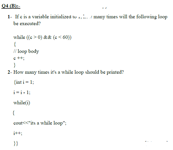 Q4 (B):-
1- If e is a variable initialized to 1,.. / many times will the following loop
be executed?
while ((c >0) && (c< 60))
{
// loop body
c ++;
}
2- How many times it's a while loop should be printed?
{int i = 1;
i=i- 1;
while(i)
{
cout<<"its a while loop";
i++;
}}
