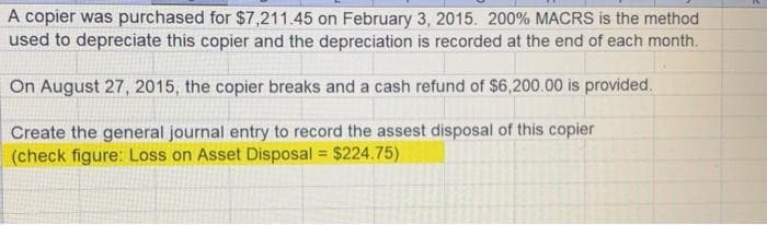 A copier was purchased for $7,211.45 on February 3, 2015. 200% MACRS is the method
used to depreciate this copier and the depreciation is recorded at the end of each month.
On August 27, 2015, the copier breaks and a cash refund of $6,200.00 is provided.
Create the general journal entry to record the assest disposal of this copier
(check figure: Loss on Asset Disposal = $224.75)
