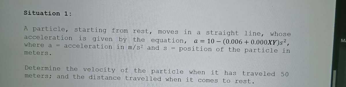 Situation 1:
in a straight line, whose
a = 10 – (0.006 + 0.000XY)s²,
where a = acceleration in m/s² and s = position of the particle in
A particle, starting from rest, moves
acceleration is given by
Ma
the equation,
meters.
Determine the velocity of the particle when it has traveled 50
meters; and the distance travelled when it comes to rest.
