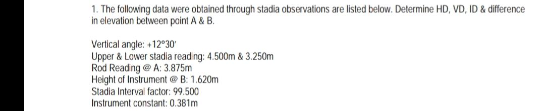 1. The following data were obtained through stadia observations are listed below. Determine HD, VD, ID & difference
in elevation between point A & B.
Vertical angle: +12°30'
Upper & Lower stadia reading: 4.500m & 3.250m
Rod Reading @ A: 3.875m
Height of Instrument @ B: 1.620m
Stadia Interval factor: 99.500
Instrument constant: 0.381m
