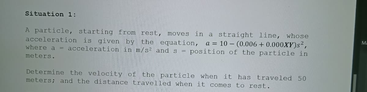 Situation 1:
in a straight line, whose
a = 10 – (0.006 + 0.000XY)s2,
where a = acceleration in m/s² and s = position of the particle in
A particle, starting from rest, moves
acceleration is given by
Ma
the equation,
meters.
Determine the velocity of the particle when it has traveled 50
meters; and the distance travelled when it comes to rest.
