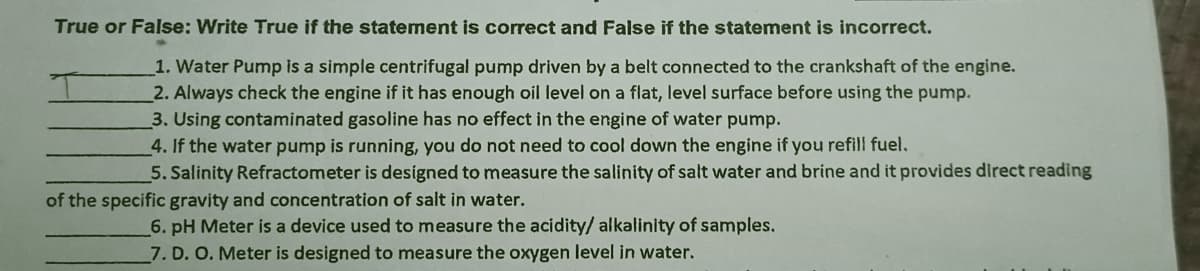 True or False: Write True if the statement is correct and False if the statement is incorrect.
1. Water Pump is a simple centrifugal pump driven by a belt connected to the crankshaft of the engine.
2. Always check the engine if it has enough oil level on a flat, level surface before using the pump.
3. Using contaminated gasoline has no effect in the engine of water pump.
4. If the water pump is running, you do not need to cool down the engine if you refill fuel.
5. Salinity Refractometer is designed to measure the salinity of salt water and brine and it provides direct reading
of the specific gravity and concentration of salt in water.
6. pH Meter is a device used to measure the acidity/ alkalinity of samples.
7. D. O. Meter is designed to measure the oxygen level in water.
