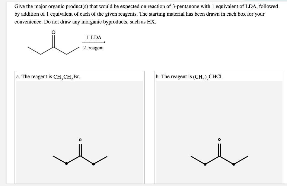 Give the major organic product(s) that would be expected on reaction of 3-pentanone with 1 equivalent of LDA, followed
by addition of 1 equivalent of each of the given reagents. The starting material has been drawn in each box for your
convenience. Do not draw any inorganic byproducts, such as HX.
1. LDA
2. reagent
a. The reagent is CH, CH, Br.
b. The reagent is (CH,),CHCI.

