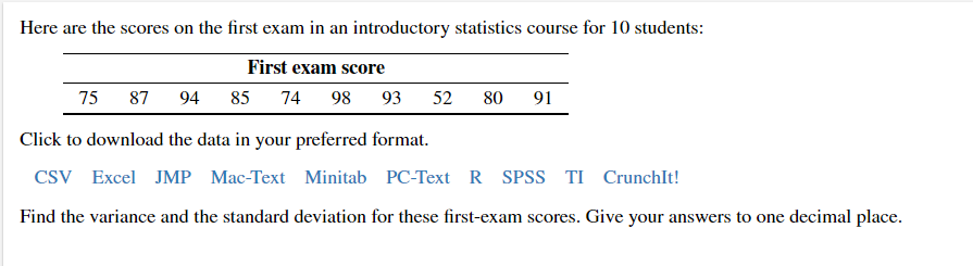 Here are the scores on the first exam in an introductory statistics course for 10 students:
First exam score
75
87 94 85 74 98
93 52 80 91
Click to download the data in your preferred format.
CSV Excel JMP Mac-Text Minitab PC-Text R SPSS TI CrunchIt!
Find the variance and the standard deviation for these first-exam scores. Give your answers to one decimal place.
