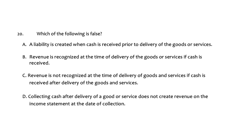 Which of the following is false?
A. A liability is created when cash is received prior to delivery of the goods or services.
20.
B. Revenue is recognized at the time of delivery of the goods or services if cash is
received.
C. Revenue is not recognized at the time of delivery of goods and services if cash is
received after delivery of the goods and services.
D. Collecting cash after delivery of a good or service does not create revenue on the
income statement at the date of collection.
