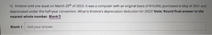 1) Kristine sold one asset on March 20th of 2023. It was a computer with an original basis of $10,000, purchased in May of 2021 and
depreciated under the half-year convention. What is Kristine's depreciation deduction for 2023? Note: Round final answer to the
nearest whole number. Blank]
Blank 1 Add your answer