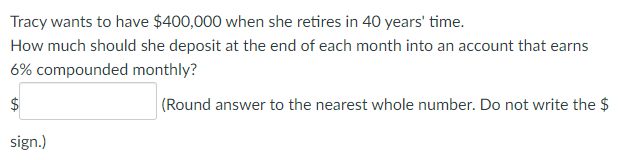 Tracy wants to have $400,000 when she retires in 40 years' time.
How much should she deposit at the end of each month into an account that earns
6% compounded monthly?
$
(Round answer to the nearest whole number. Do not write the $
sign.)
