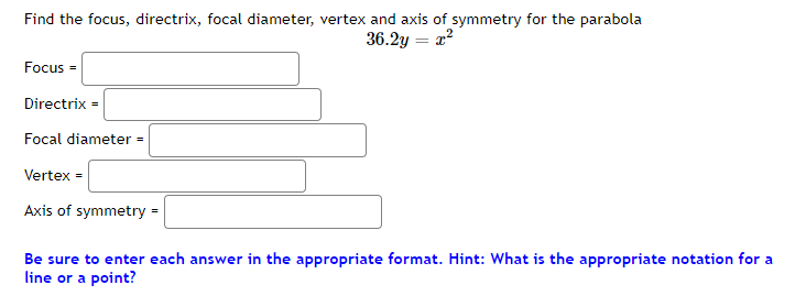 Find the focus, directrix, focal diameter, vertex and axis of symmetry for the parabola
36.2y = r?
Focus =
Directrix =
Focal diameter
%3D
Vertex =
Axis of symmetry =
Be sure to enter each answer in the appropriate format. Hint: What is the appropriate notation for a
line or a point?
