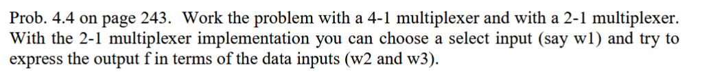 Prob. 4.4 on page 243. Work the problem with a 4-1 multiplexer and with a 2-1 multiplexer.
With the 2-1 multiplexer implementation you can choose a select input (say w1) and try to
express the output f in terms of the data inputs (w2 and w3).