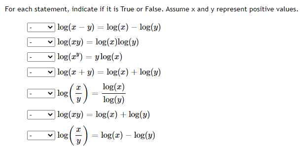 For each statement, indicate if it is True or False. Assume x and y represent positive values.
| log(x – y) = log(¤) – log(y)
v log(xy) = log(x)log(y)
v log(x") = ylog(x)
log(x + y) = log(x) + log(y)
log(r)
log
log(y)
v log(ry) = log(x) + log(y)
%3D
log
log(x) – log(y)
