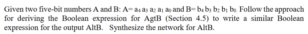 Given two five-bit numbers A and B: A= a4 a3 a2 a₁ ao and B=b4 b3 b2 b1 bo. Follow the approach
for deriving the Boolean expression for AgtB (Section 4.5) to write a similar Boolean
expression for the output AltB. Synthesize the network for AltB.