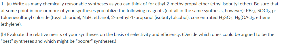 1. (a) Write as many chemically reasonable syntheses as you can think of for ethyl 2-methylpropyl ether (ethyl isobutyl ether). Be sure that
at some point in one or more of your syntheses you utilize the following reagents (not all in the same synthesis, however): PBr3, SOCI2, p-
toluenesulfonyl chloride (tosyl chloride), NaH, ethanol, 2-methyl-1-propanol (isobutyl alcohol), concentrated H2SO4, Hg(OAc)2, ethene
(ethylene).
(b) Evaluate the relative merits of your syntheses on the basis of selectivity and efficiency. (Decide which ones could be argued to be the
"best" syntheses and which might be "poorer" syntheses.)
