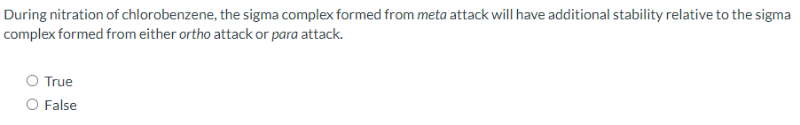 During nitration of chlorobenzene, the sigma complex formed from meta attack will have additional stability relative to the sigma
complex formed from either ortho attack or para attack.
O True
O False
