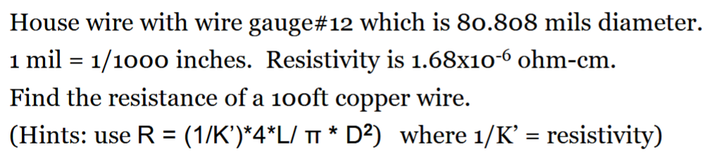 House wire with wire gauge#12 which is 80.808 mils diameter.
1 mil = 1/1000 inches. Resistivity is 1.68x10-6 ohm-cm.
Find the resistance of a 100ft copper wire.
(Hints: use R = (1/K’)*4*L/ π * D²) where 1/K' = resistivity)