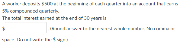 A worker deposits $500 at the beginning of each quarter into an account that earns
5% compounded quarterly.
The total interest earned at the end of 30 years is
. (Round answer to the nearest whole number. No comma or
space. Do not write the $ sign.)
