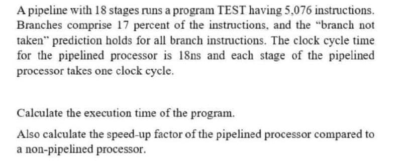 A pipeline with 18 stages runs a program TEST having 5,076 instructions.
Branches comprise 17 percent of the instructions, and the "branch not
taken" prediction holds for all branch instructions. The clock cycle time
for the pipelined processor is 18ns and each stage of the pipelined
processor takes one clock cycle.
Calculate the execution time of the program.
Also calculate the speed-up factor of the pipelined processor compared to
a non-pipelined processor.
