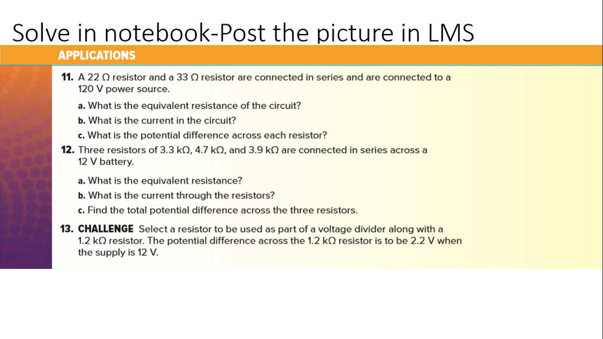 Solve in notebook-Post the picture in LMS
APPLICATIONS
11. A 22 O resistor and a 33 Q resistor are connected in series and are connected to a
120 V power source.
a. What is the equivalent resistance of the circuit?
b. What is the current in the circuit?
c. What is the potential difference across each resistor?
12. Three resistors of 3.3 kQ, 4.7 kN, and 3.9 kN are connected in series across a
12 V battery.
a. What is the equivalent resistance?
b. What is the current through the resistors?
c. Find the total potential difference across the three resistors.
13. CHALLENGE Select a resistor to be used as part of a voltage divider along with a
1.2 kO resistor. The potential difference across the 1.2 kQ resistor is to be 2.2 V when
the supply is 12 V.
