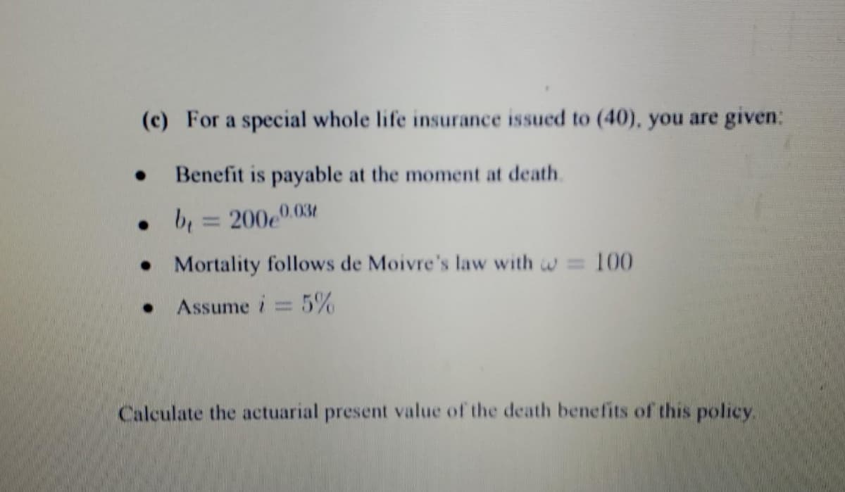 (c) For a special whole life insurance issued to (40), you are given:
Benefit is payable at the moment at death.
0.03t
b=200e0
Mortality follows de Moivre's law with = 100
Assume i = 5%
Calculate the actuarial present value of the death benefits of this policy.