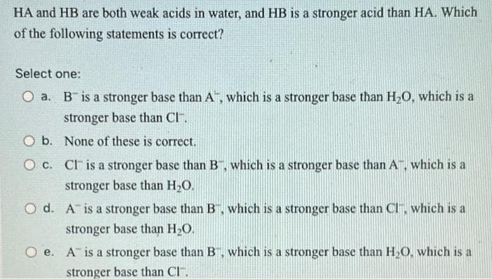 HA and HB are both weak acids in water, and HB is a stronger acid than HA. Which
of the following statements is correct?
Select one:
O a. B is a stronger base than A", which is a stronger base than H20, which is a
stronger base than CI.
O b. None of these is correct.
O C. CF is a stronger base than B, which is a stronger base than A, which is a
stronger base than H2O.
O d. A is a stronger base than B, which is a stronger base than CI, which is a
stronger base than H2O.
е.
A is a stronger base than B, which is a stronger base than H,O, which is a
stronger base than Cl
