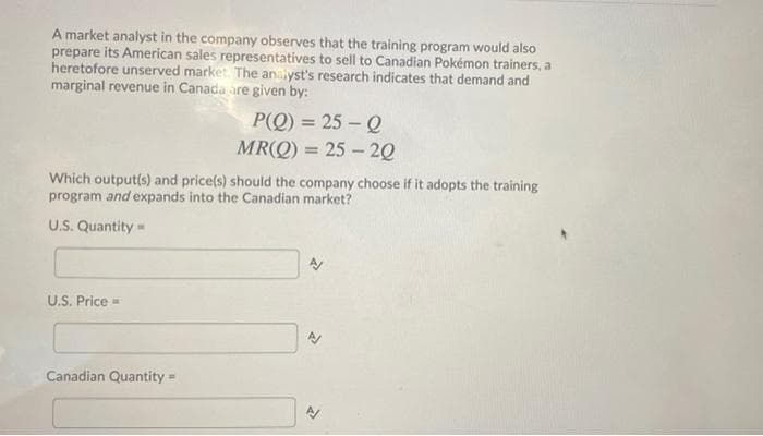 A market analyst in the company observes that the training program would also
prepare its American sales representatives to sell to Canadian Pokémon trainers, a
heretofore unserved market. The analyst's research indicates that demand and
marginal revenue in Canada are given by:
P(Q) = 25 – Q
MR(Q) = 25 – 20
Which output(s) and price(s) should the company choose if it adopts the training
program and expands into the Canadian market?
U.S. Quantity
U.S. Price =
Canadian Quantity
%3D
