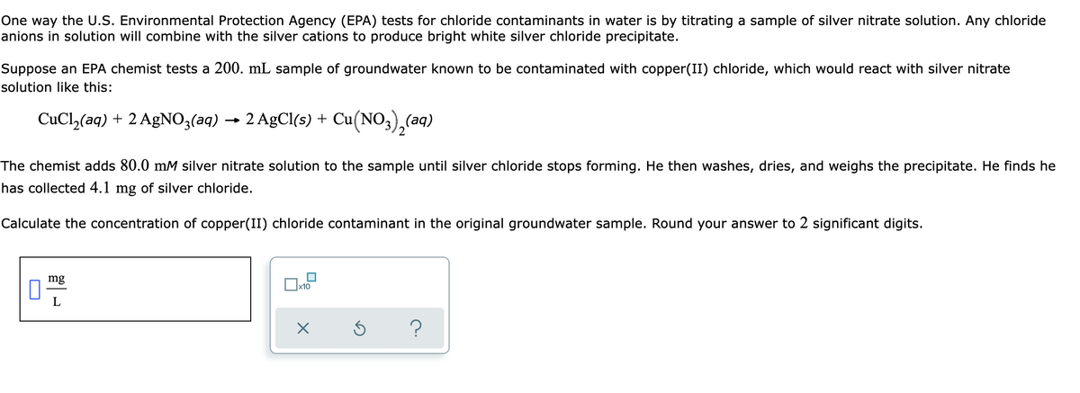 One way the U.S. Environmental Protection Agency (EPA) tests for chloride contaminants in water is by titrating a sample of silver nitrate solution. Any chloride
anions in solution will combine with the silver cations to produce bright white silver chloride precipitate.
Suppose an EPA chemist tests a 200. mL sample of groundwater known to be contaminated with copper(II) chloride, which would react with silver nitrate
solution like this:
CuCl,(aq) + 2 AgNO3(aq) → 2 AgCl(s) + Cu(NO3),(aq)
2
The chemist adds 80.0 mM silver nitrate solution to the sample until silver chloride stops forming. He then washes, dries, and weighs the precipitate. He finds he
has collected 4.1 mg of silver chloride.
Calculate the concentration of copper(II) chloride contaminant in the original groundwater sample. Round your answer to 2 significant digits.
mg
?
