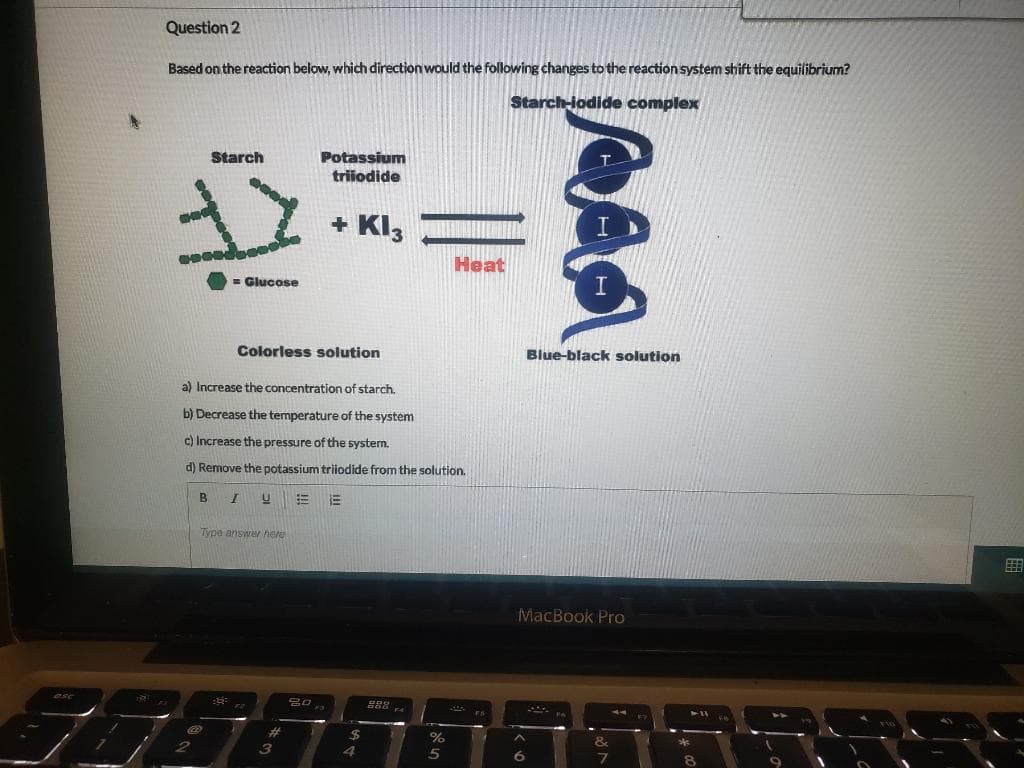 Question 2
Based on the reaction below, which direction would the following changes to the reaction system shift the equilibrium?
Starch-iodide complex
Starch
Potassium
triiodide
+ Kl3
Heat
= Glucose
Colorless solution
Blue-black solution
a) Increase the concentration of starch.
b) Decrease the temperature of the system
c) Increase the pressure of the system.
d) Remove the potassium triiodide from the solution.
B
Type answer here
MacBook Pro
888
%23
%24
