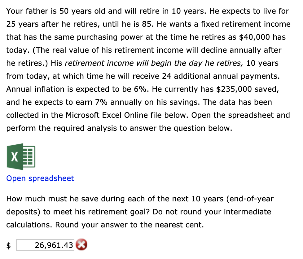 Your father is 50 years old and will retire in 10 years. He expects to live for
25 years after he retires, until he is 85. He wants a fixed retirement income
that has the same purchasing power at the time he retires as $40,000 has
today. (The real value of his retirement income will decline annually after
he retires.) His retirement income wilI begin the day he retires, 10 years
from today, at which time he will receive 24 additional annual payments.
Annual inflation is expected to be 6%. He currently has $235,000 saved,
and he expects to earn 7% annually on his savings. The data has been
collected in the Microsoft Excel Online file below. Open the spreadsheet and
perform the required analysis to answer the question below.
Open spreadsheet
How much must he save during each of the next 10 years (end-of-year
deposits) to meet his retirement goal? Do not round your intermediate
calculations. Round your answer to the nearest cent.

