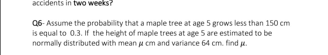 accidents in two weeks?
Q6- Assume the probability that a maple tree at age 5 grows less than 150 cm
is equal to 0.3. If the height of maple trees at age 5 are estimated to be
normally distributed with mean u cm and variance 64 cm. find u.
