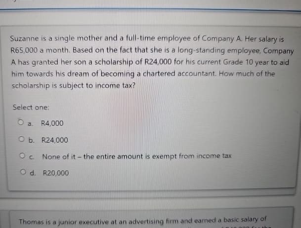 Suzanne is a single mother and a full-time employee of Company A. Her salary is
R65,000 a month. Based on the fact that she is a long-standing employee, Company
A has granted her son a scholarship of R24,000 for his current Grade 10 year to aid
him towards his dream of becoming a chartered accountant. How much of the
scholarship is subject to income tax?
Select one:
O a. R4,000
O b. R24,000
Ос
None of it - the entire amount is exempt from income tax
O d. R20,000
Thomas is a junior executive at an advertising firm and earned a basic salary of