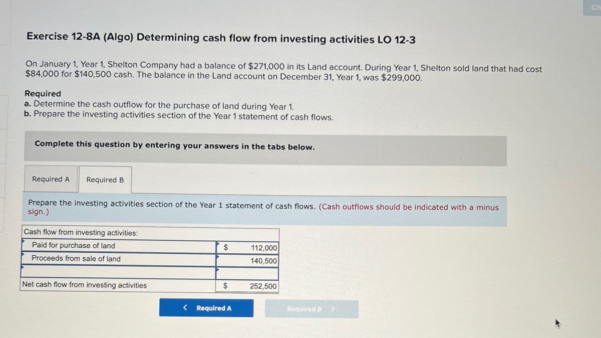 Exercise 12-8A (Algo) Determining cash flow from investing activities LO 12-3
On January 1, Year 1, Shelton Company had a balance of $271,000 in its Land account. During Year 1, Shelton sold land that had cost
$84,000 for $140,500 cash. The balance in the Land account on December 31, Year 1, was $299,000.
Required
a. Determine the cash outflow for the purchase of land during Year 1.
b. Prepare the investing activities section of the Year 1 statement of cash flows.
Complete this question by entering your answers in the tabs below.
Required A
Required B
Prepare the investing activities section of the Year 1 statement of cash flows. (Cash outflows should be indicated with a minus
sign.)
Cash flow from investing activities:
Paid for purchase of land
Proceeds from sale of land
$
112,000
140,500
Net cash flow from investing activities
$
252,500
< Required A
Required B
Ch