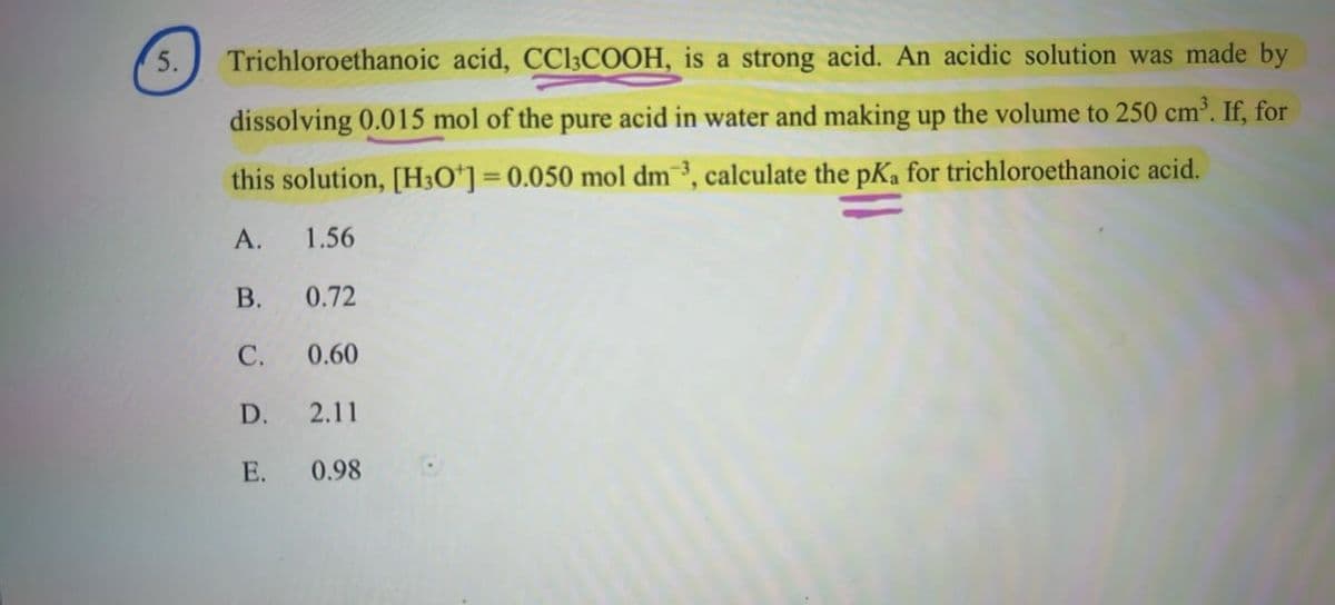 5.
Trichloroethanoic acid, CC13COOH, is a strong acid. An acidic solution was made by
dissolving 0.015 mol of the pure acid in water and making up the volume to 250 cm³. If, for
this solution, [H3O+] = 0.050 mol dm³, calculate the pKa for trichloroethanoic acid.
A. 1.56
B.
0.72
C.
0.60
D.
2.11
E. 0.98