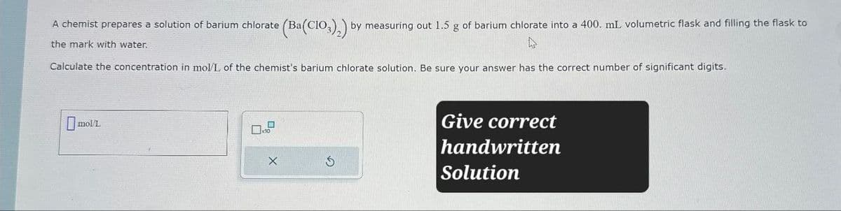(Ba(ClO3)2) by measuring out 1.5 g of barium chlorate into a 400. mL volumetric flask and filling the flask to
A chemist prepares a solution of barium chlorate (Ba
the mark with water.
Calculate the concentration in mol/L of the chemist's barium chlorate solution. Be sure your answer has the correct number of significant digits.
molt
X
G
Give correct
handwritten
Solution