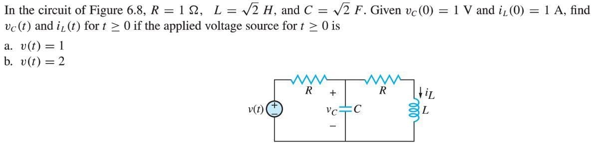 In the circuit of Figure 6.8, R = 1N, L = √√2 H, and C = √√2 F. Given vc (0) = 1 V and i₁ (0) = 1 A, find
vc (t) and i(t) for t≥ 0 if the applied voltage source for t≥ 0 is
a. v(t) = 1
b. v(t) = 2
R
R
+
iL
v(t)
VC
C
L