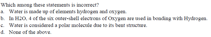 Which among these statements is incorrect?
a. Water is made up of elements hydrogen and oxygen.
b. In H2O, 4 of the six outer-shell electrons of Oxygen are used in bonding with Hydrogen.
c. Water is considered a polar molecule due to its bent structure.
d. None of the above.
