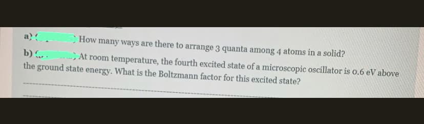 a)
How many ways are there to arrange 3 quanta among 4 atoms in a solid?
b) .
the ground state energy. What is the Boltzmann factor for this excited state?
>At room temperature, the fourth excited state of a microscopic oscillator is o.6 eV above
