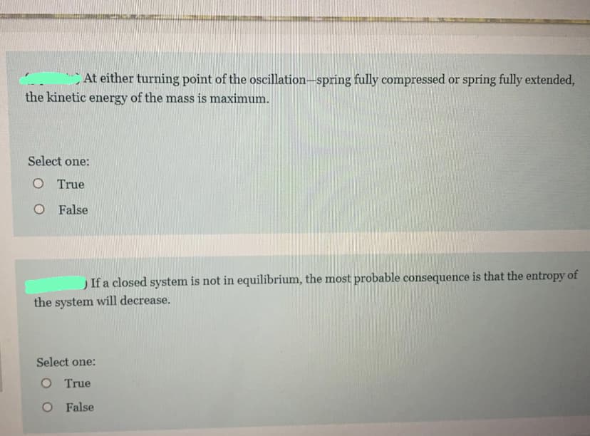 At either turning point of the oscillation-spring fully compressed or spring fully extended,
the kinetic energy of the mass is maximum.
Select one:
O True
O False
If a closed system is not in equilibrium, the most probable consequence is that the entropy of
the system will decrease.
Select one:
O True
O False

