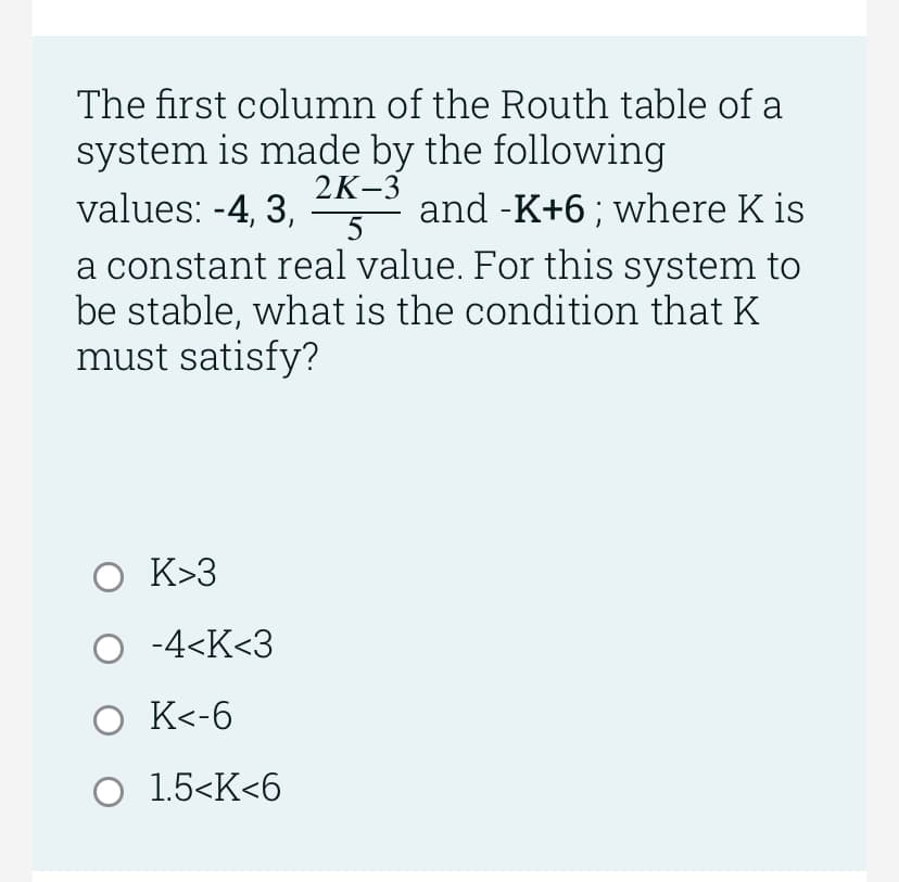 The first column of the Routh table of a
system is made by the following
2K-3
values: -4, 3,
and -K+6; where K is
5
a constant real value. For this system to
be stable, what is the condition that K
must satisfy?
O K>3
O -4<K<3
O K<-6
O 1.5<K<6