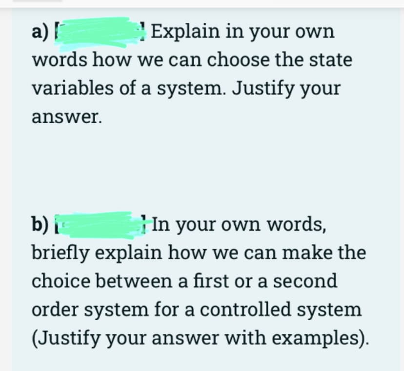 a) |
Explain in your own
words how we can choose the state
variables of a system. Justify your
answer.
b) i
In your own words,
briefly explain how we can make the
choice between a first or a second
order system for a controlled system
(Justify your answer with examples).