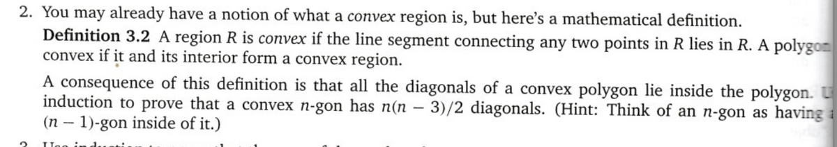2. You may already have a notion of what a convex region is, but here's a mathematical definition.
Definition 3.2 A region R is convex if the line segment connecting any two points in R lies in R. A polygon
convex if it and its interior form a convex region.
A consequence of this definition is that all the diagonals of a convex polygon lie inside the polygon. U
induction to prove that a convex n-gon has n(n-3)/2 diagonals. (Hint: Think of an n-gon as having a
(n-1)-gon inside of it.)
2 Inc