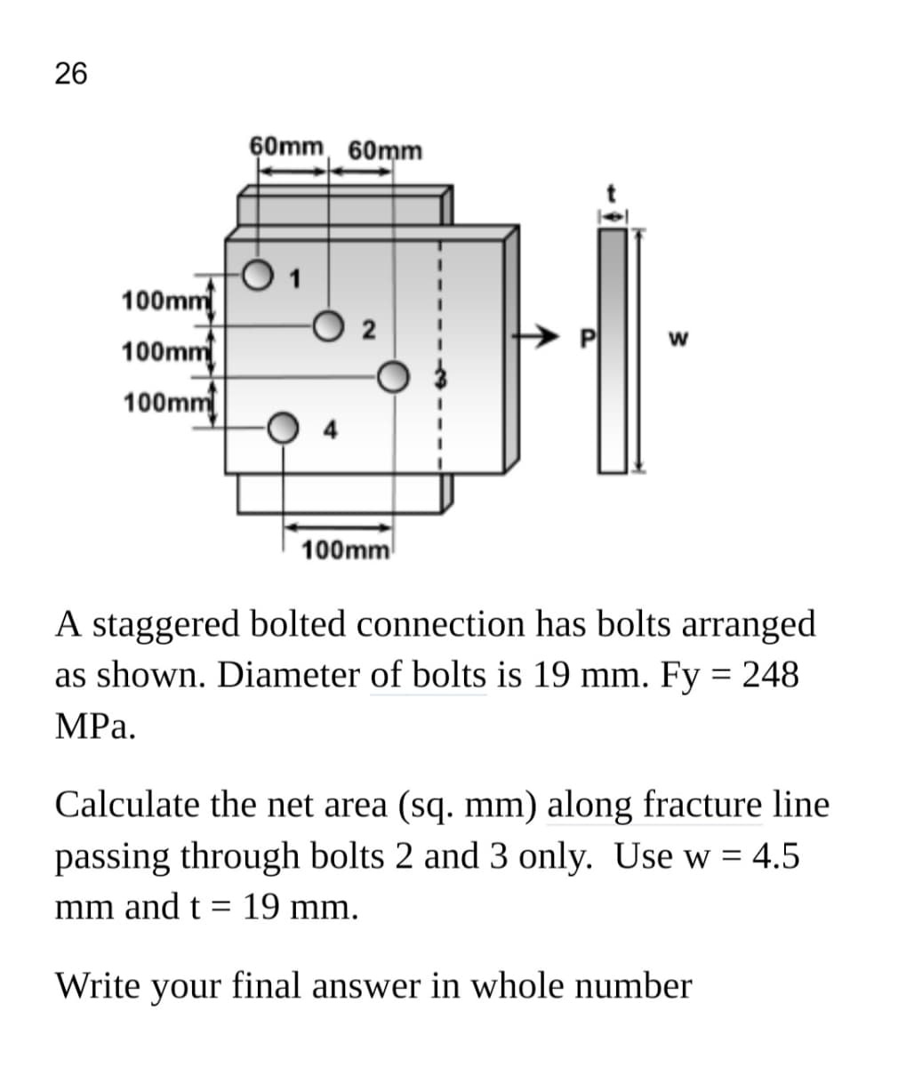 26
60mm, 60mm
100mm
100mm
100mm
100mm
A staggered bolted connection has bolts arranged
as shown. Diameter of bolts is 19 mm. Fy = 248
MРа.
Calculate the net area (sq. mm) along fracture line
passing through bolts 2 and 3 only. Use w = 4.5
mm and t =
19 mm.
Write
your
final answer in whole number
