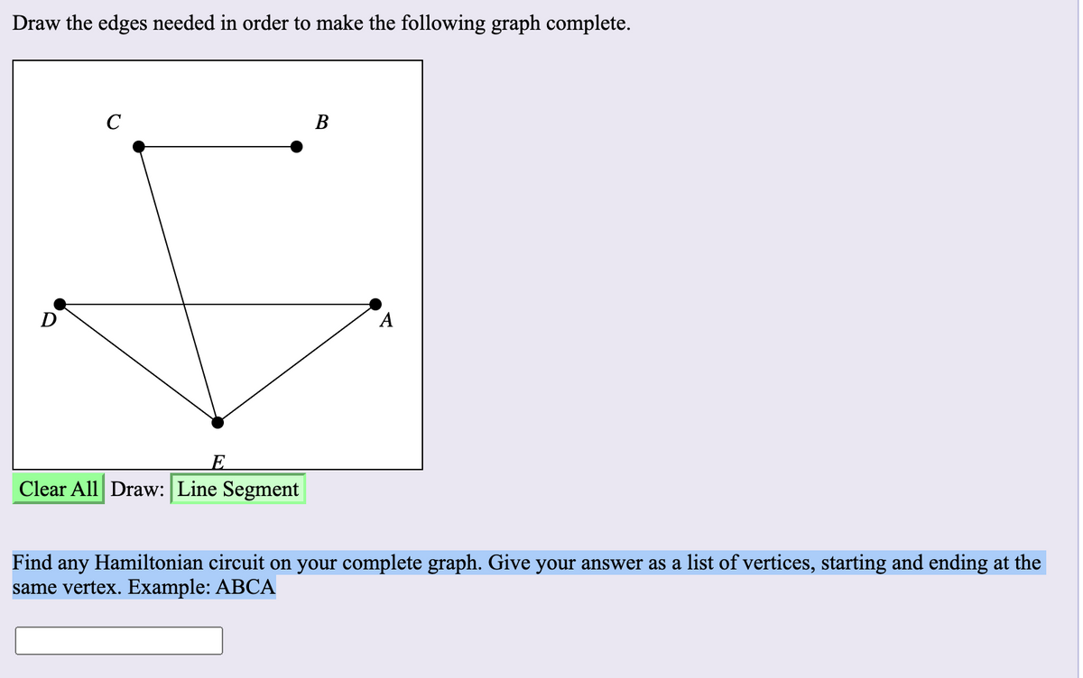 Draw the edges needed in order to make the following graph complete.
C
В
А
E
Clear All Draw: Line Segment
Find any Hamiltonian circuit on your complete graph. Give your answer as a list of vertices, starting and ending at the
same vertex. Example: ABCA

