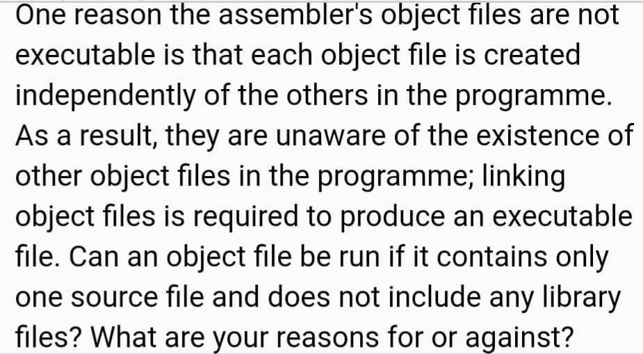One reason the assembler's object files are not
executable is that each object file is created
independently of the others in the programme.
As a result, they are unaware of the existence of
other object files in the programme; linking
object files is required to produce an executable
file. Can an object file be run if it contains only
one source file and does not include any library
files? What are your reasons for or against?
