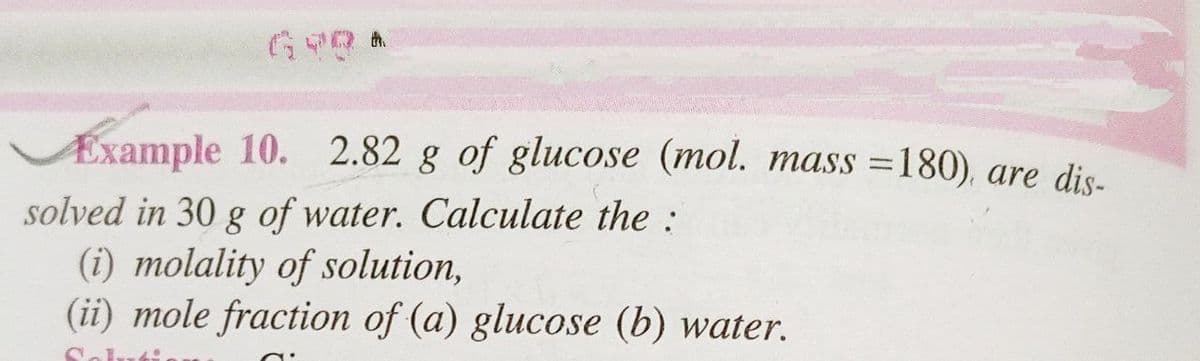 GYRA
Example 10. 2.82 g of glucose (mol. mass=180), are dis-
solved in 30 g of water. Calculate the :
(i) molality of solution,
(ii) mole fraction of (a) glucose (b) water.
C