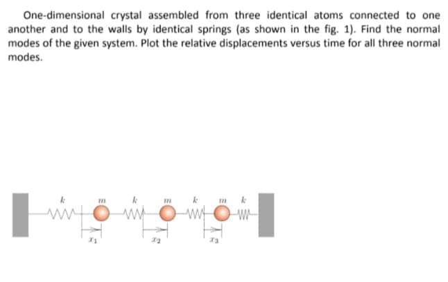 One-dimensional crystal assembled from three identical atoms connected to one
another and to the walls by identical springs (as shown in the fig. 1). Find the normal
modes of the given system. Plot the relative displacements versus time for all three normal
modes.
m k
