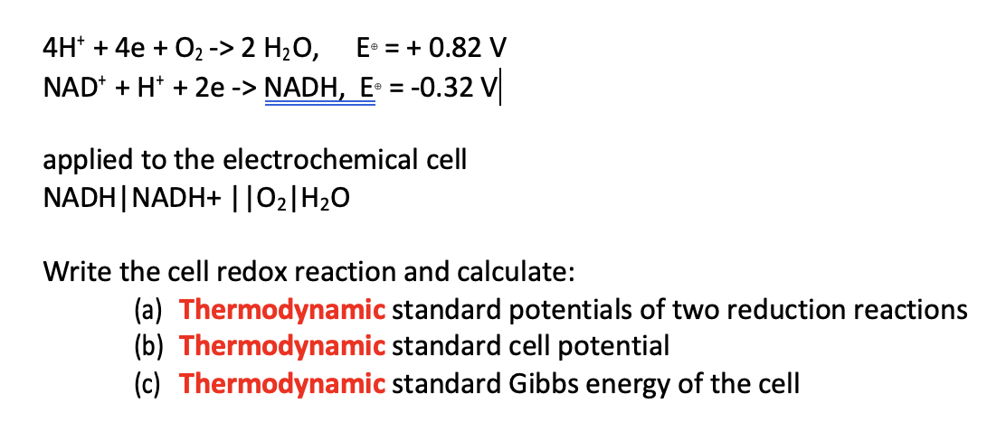 4H* + 4e + O2 -> 2 H2O,
E• = + 0.82 V
NAD* + H* + 2e -> NADH, E = -0.32 V
applied to the electrochemical cell
NADH|NADH+ ||02|H20
Write the cell redox reaction and calculate:
(a) Thermodynamic standard potentials of two reduction reactions
(b) Thermodynamic standard cell potential
(c) Thermodynamic standard Gibbs energy of the cell
