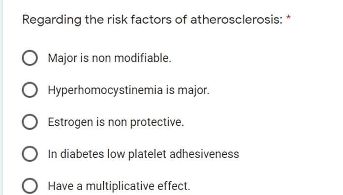 Regarding the risk factors of atherosclerosis:
Major is non modifiable.
O Hyperhomocystinemia is major.
Estrogen is non protective.
In diabetes low platelet adhesiveness
Have a multiplicative effect.

