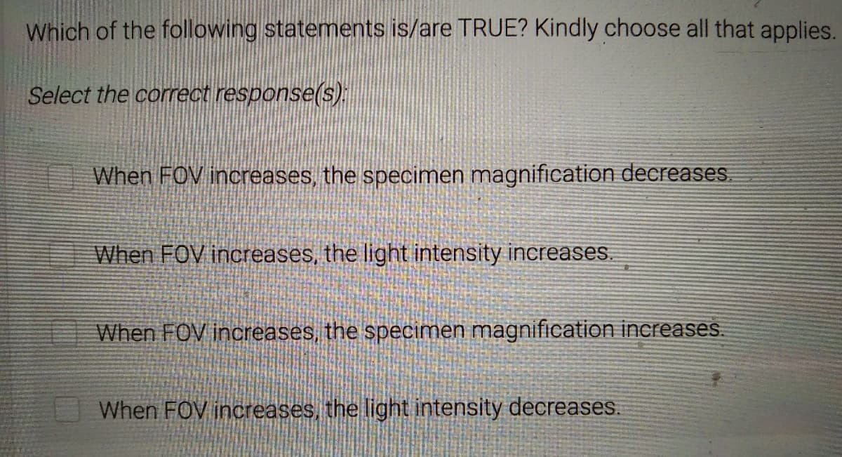 Which of the following statements is/are TRUE? Kindly choose all that applies.
Select the correct response(s):
When FOV increases, the specimen magnification decreases.
When FOV increases, the light intensity increases.
When FOV increases, the specimen magnification increases.
When FOV increases, the light intensity decreases.
