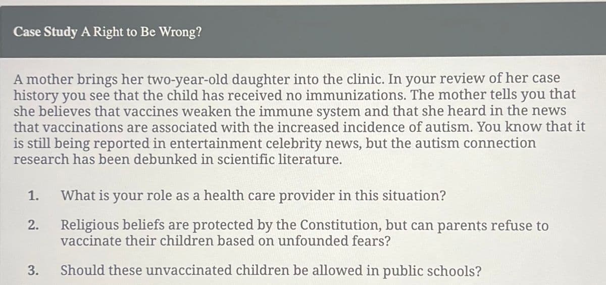 Case Study A Right to Be Wrong?
A mother brings her two-year-old daughter into the clinic. In your review of her case
history you see that the child has received no immunizations. The mother tells you that
she believes that vaccines weaken the immune system and that she heard in the news
that vaccinations are associated with the increased incidence of autism. You know that it
is still being reported in entertainment celebrity news, but the autism connection
research has been debunked in scientific literature.
1.
2.
3.
What is your role as a health care provider in this situation?
Religious beliefs are protected by the Constitution, but can parents refuse to
vaccinate their children based on unfounded fears?
Should these unvaccinated children be allowed in public schools?