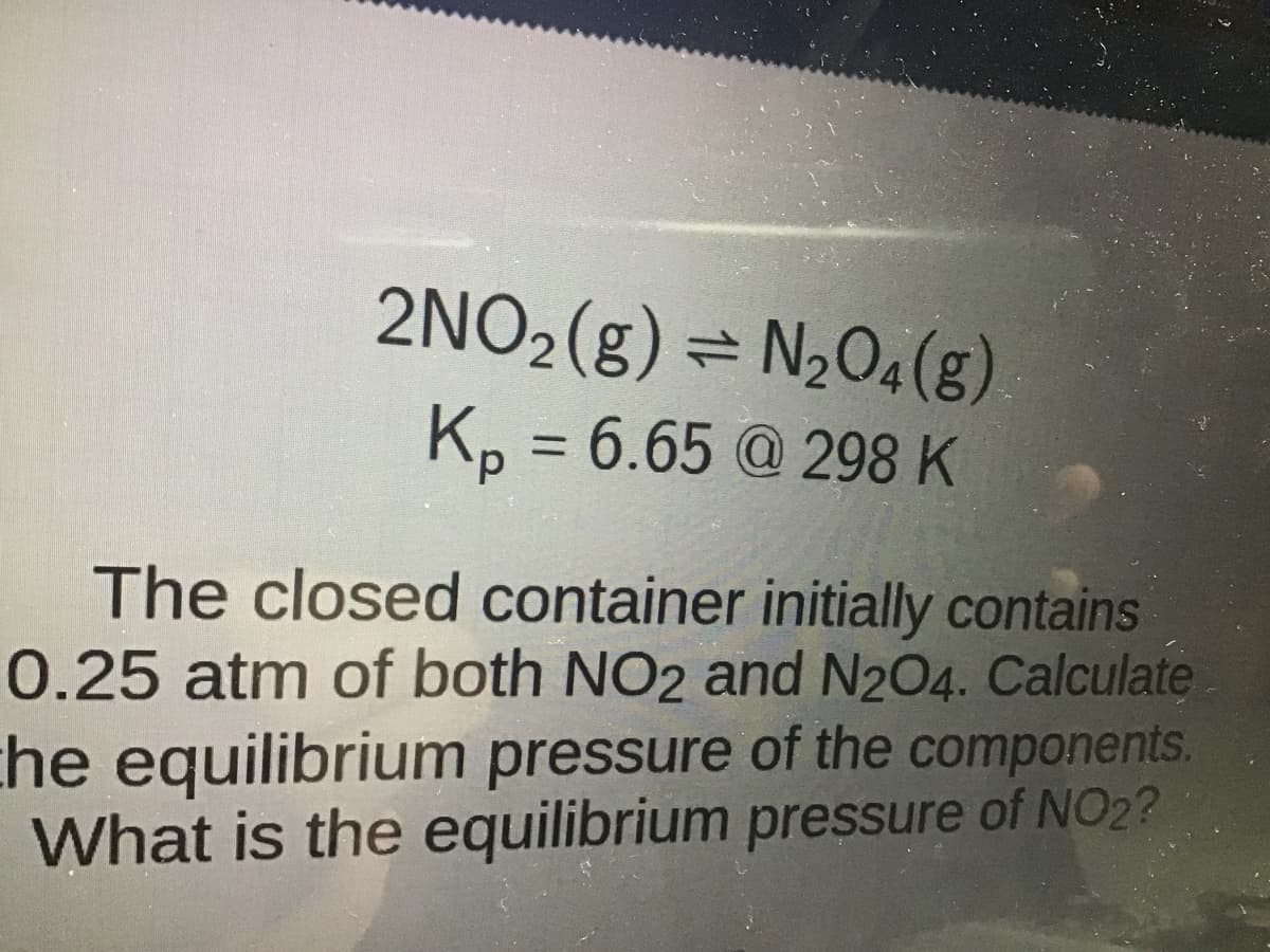 2NO₂(g) = N₂O4(g)
Kp = 6.65 @ 298 K
The closed container initially contains
0.25 atm of both NO2 and N2O4. Calculate
the equilibrium pressure of the components.
What is the equilibrium pressure of NO2?